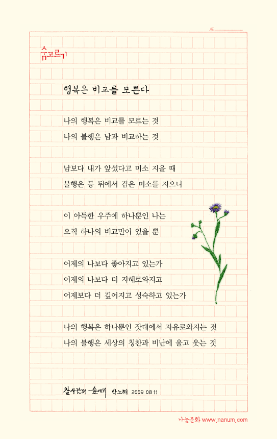나의 행복은 비교를 모르는 것/나의 불행은 남과 비교하는 것 //남보다 내가 앞섰다고 미소 지을 때/불행은 등 뒤에서 검은 미소를 지으니//이 아득한 우주에 하나뿐인 나는/오직 하나의 비교만이 있을 뿐//어제의 나보다 좋아지고 있는가/어제의 나보다 더 지혜로와지고 /어제보다 더 깊어지고 성숙하고 있는가 //나의 행복은 하나뿐인 잣대에서 자유로와지는 것/나의 불행은 세상의 칭찬과 비난에 울고 웃는 것