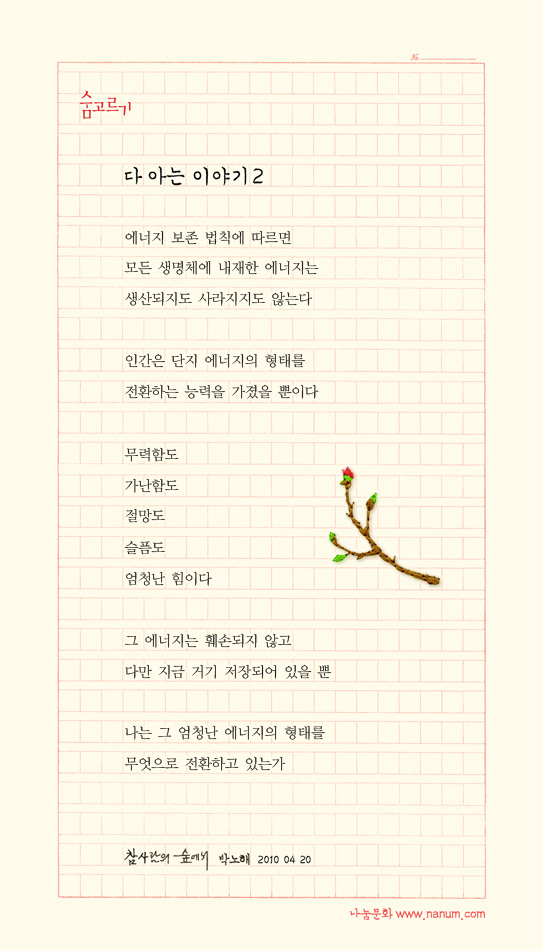에너지 보존 법칙에 따르면/모든 생명체에 내재한 에너지는 /생산되지도 사라지지도 않는다 //인간은 단지 에너지의 형태를 /전환하는 능력을 가졌을 뿐이다 /무력함도 /가난함도 /절망도 /슬픔도/엄청난 힘이다 //그 에너지는 훼손되지 않고 /다만 지금 거기 저장되어 있을 뿐 //나는 그 엄청난 에너지의 형태를 /무엇으로 전환하고 있는가 /